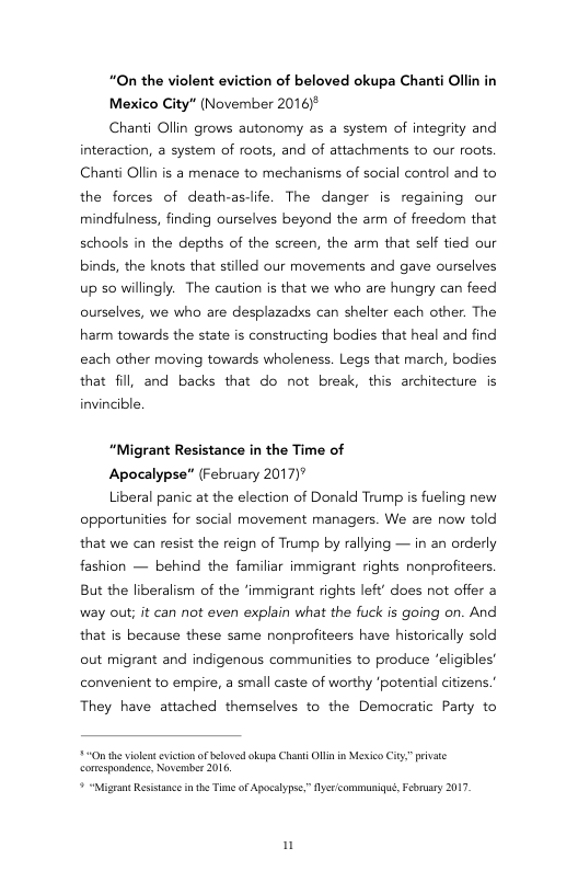 “On the violent eviction of beloved okupa Chanti Ollin i Mexico City" (November 2016)*  Chanti Ollin grows autonomy as a system of integrity and  interaction, a system of roots, and of attachments to our roots. Chanti Ollin is a menace to mechanisms of social control and to the forces of death-aslife. The danger is regaining our mindfulness, finding ourselves beyond the arm of freedom that schools in the depths of the screen, the arm that self tied our binds, the knots that stilled our movements and gave ourselves up 50 willingly.  The caution s that we who are hungry can feed ourselves, we who are desplazadxs can shelter each other. The harm towards the state s constructing bodies that heal and find each other moving towards wholeness. Legs that march, bodies that fill, and backs that do not break, this architecture is invincible.  “Migrant Resistance in the Time of  Apocalypse" (February 2017)"  Liberal panic at the election of Donald Trump is fueling new opportunities for social movement managers. We are now told that we can resist the reign of Trump by rallying — in an orderly fashion — behind the familiar immigrant rights nonprofiteers. But the liberalism of the ‘immigrant rights left’ does not offer a way out; it can not even explain what the fuck is going on. And that s because these same nonprofiteers have historically sold out migrant and indigenous communities to produce eligibles’ convenient to empire, a small caste of worthy ‘potentia citizens.  They have attached themselves to the Democratic Party to  £+ e violnt eicion af beloved okupa Chanti Ol in Mexico iy pevate comespondence, Novermber 2016,  ? “Nigran Ressancein he Tme of Apocalypse” yricommuniqué, February 2017 